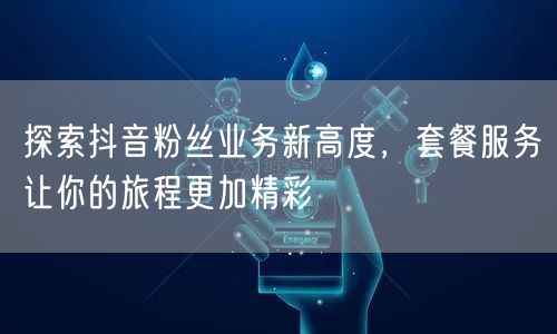 探索抖音粉丝业务新高度，套餐服务让你的旅程更加精彩