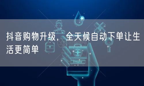 抖音购物升级，全天候自动下单让生活更简单