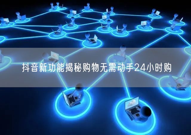 抖音新功能揭秘购物无需动手24小时购