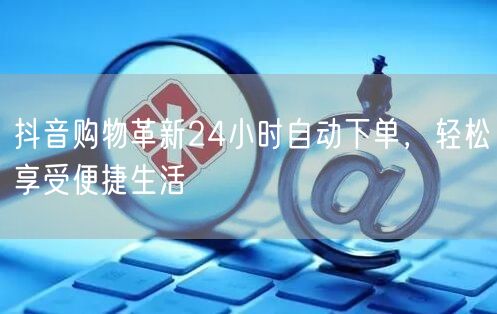 抖音购物革新24小时自动下单，轻松享受便捷生活