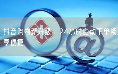 抖音购物新升级，24小时自动下单畅享便捷
