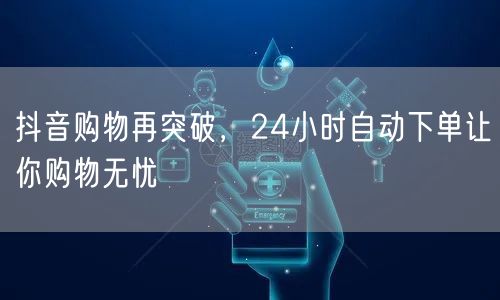 抖音购物再突破，24小时自动下单让你购物无忧