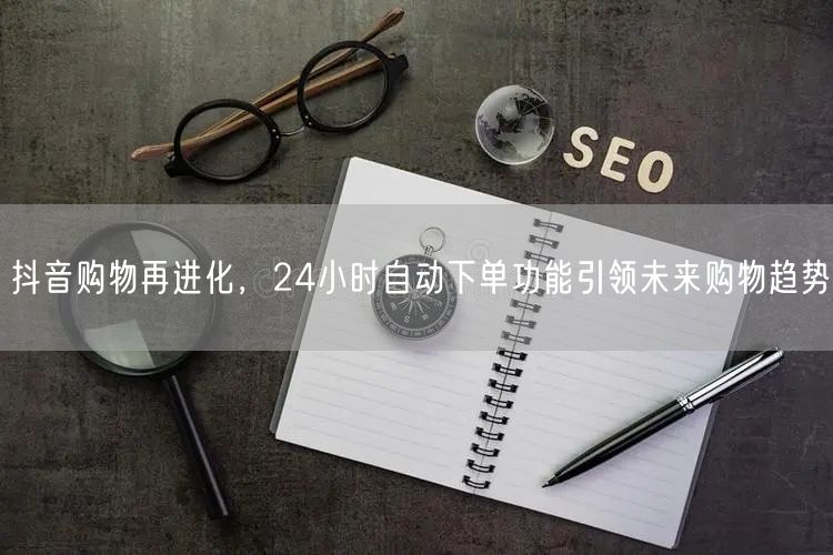 抖音购物再进化，24小时自动下单功能引领未来购物趋势