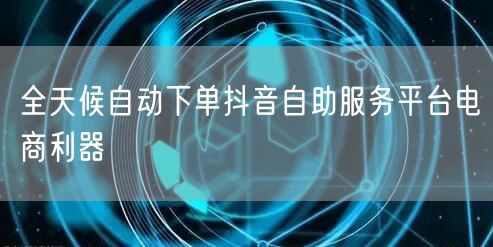 全天候自动下单抖音自助服务平台电商利器