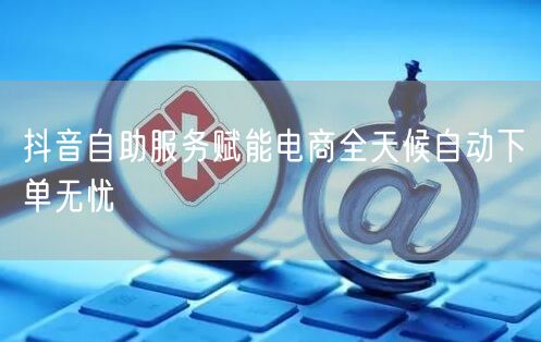 抖音自助服务赋能电商全天候自动下单无忧