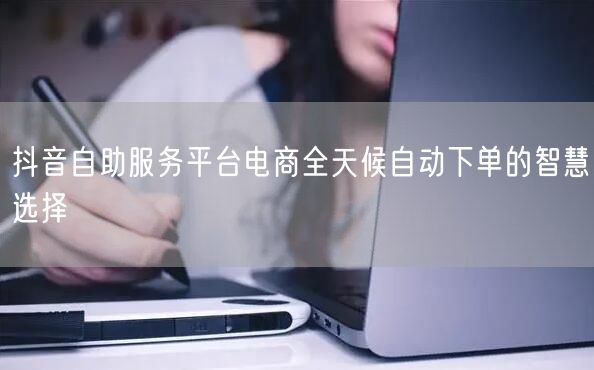 抖音自助服务平台电商全天候自动下单的智慧选择