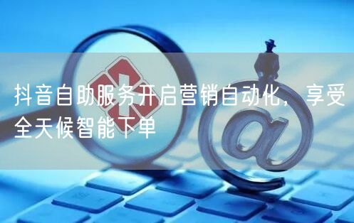 抖音自助服务开启营销自动化，享受全天候智能下单