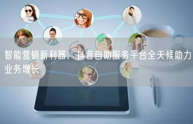智能营销新利器，抖音自助服务平台全天候助力业务增长