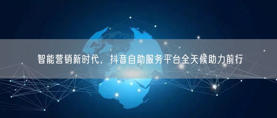智能营销新时代，抖音自助服务平台全天候助力前行