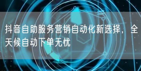 抖音自助服务营销自动化新选择，全天候自动下单无忧