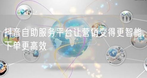 抖音自助服务平台让营销变得更智能，下单更高效
