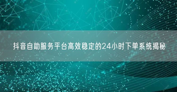 抖音自助服务平台高效稳定的24小时下单系统揭秘