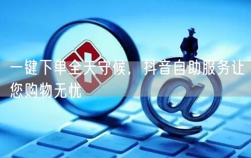 一键下单全天守候，抖音自助服务让您购物无忧