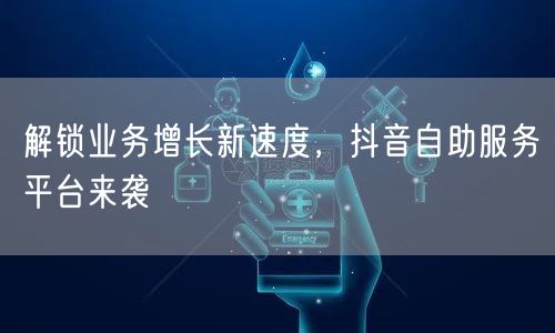 解锁业务增长新速度，抖音自助服务平台来袭