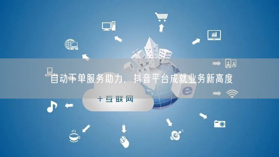 自动下单服务助力，抖音平台成就业务新高度
