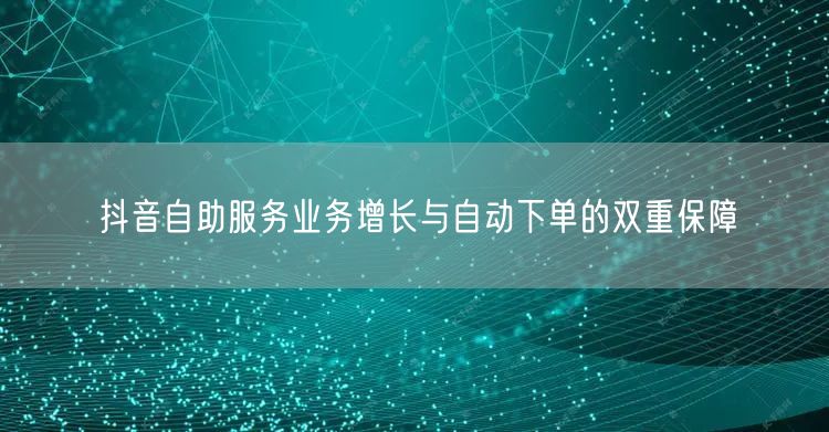 抖音自助服务业务增长与自动下单的双重保障