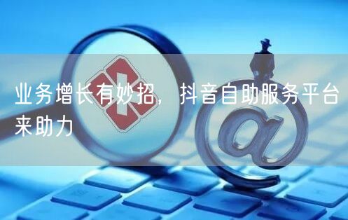 业务增长有妙招，抖音自助服务平台来助力