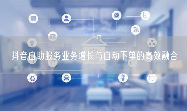 抖音自助服务业务增长与自动下单的高效融合