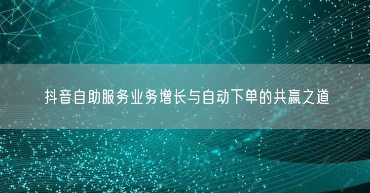 抖音自助服务业务增长与自动下单的共赢之道