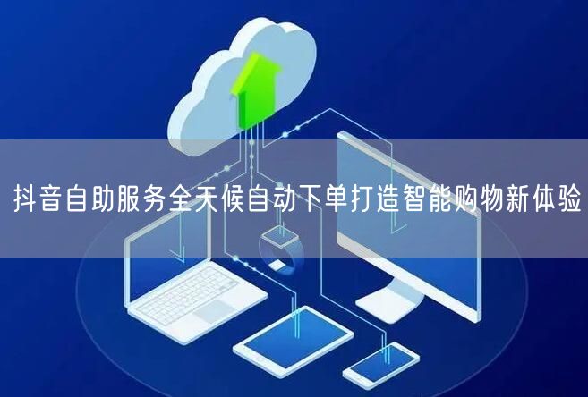 抖音自助服务全天候自动下单打造智能购物新体验
