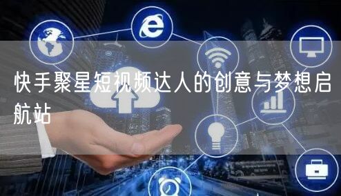 快手聚星短视频达人的创意与梦想启航站