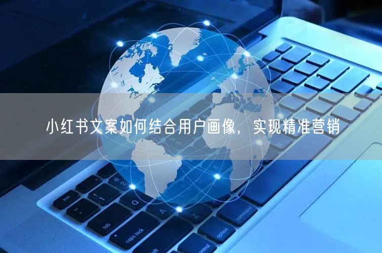 小红书文案如何结合用户画像，实现精准营销