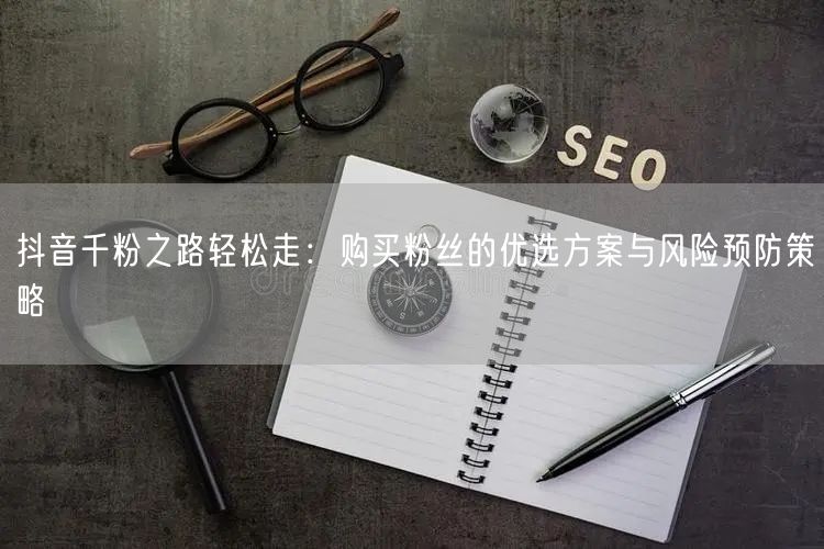 抖音千粉之路轻松走：购买粉丝的优选方案与风险预防策略