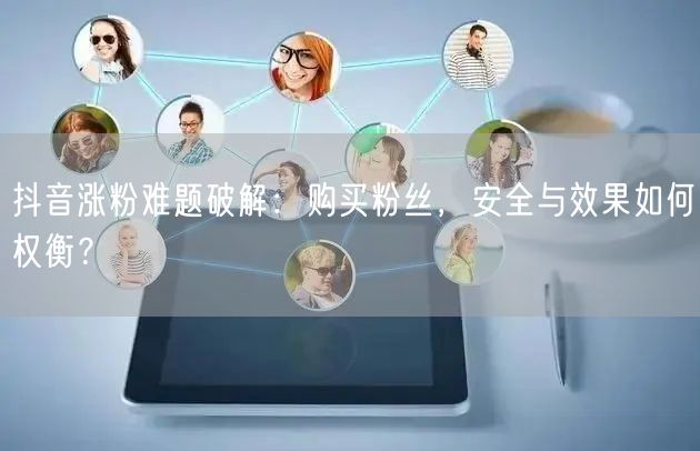 抖音涨粉难题破解：购买粉丝，安全与效果如何权衡？