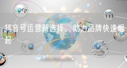 抖音号运营新选择，助力品牌快速崛起